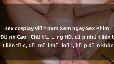 sex cosplay việt nam Xem ngay Sex Phim Hàn Quốc Vietsub Đỉnh Cao - Chất lượng HD, cập nhật liên tục, đủ mọi thể loại, hấp dẫn không thể bỏ qua!