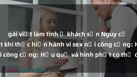 gái việt làm tình ở khách sạn Nguy cơ vi phạm pháp luật khi thực hiện hành vi sex nơi công cộng: Hậu quả và hình phạt có thể đối mặt