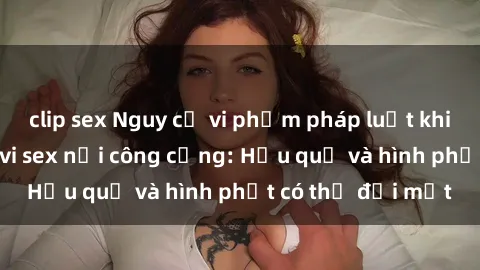 clip sex Nguy cơ vi phạm pháp luật khi thực hiện hành vi sex nơi công cộng: Hậu quả và hình phạt có thể đối mặt