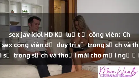sex jav idol HD Kỷ luật ở công viên: Chấn chỉnh hành vi sex công viên để duy trì sự trong sạch và thoải mái cho mọi người.