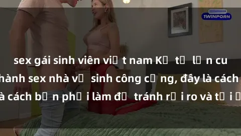 sex gái sinh viên việt nam Kể từ lần cuối cùng bạn thực hành sex nhà vệ sinh công cộng, đây là cách bạn phải làm để tránh rủi ro và tối ưu trải nghiệm.