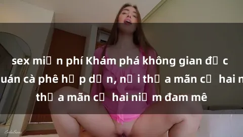sex miễn phí Khám phá không gian độc đáo tại sex quán cà phê hấp dẫn, nơi thỏa mãn cả hai niềm đam mê