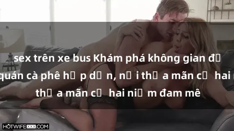 sex trên xe bus Khám phá không gian độc đáo tại sex quán cà phê hấp dẫn, nơi thỏa mãn cả hai niềm đam mê