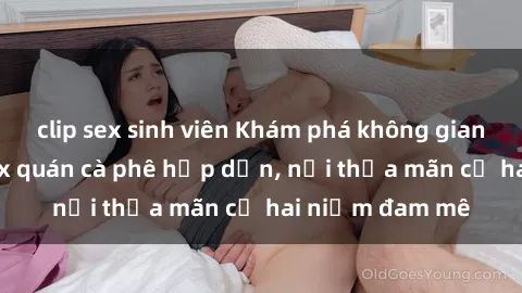 clip sex sinh viên Khám phá không gian độc đáo tại sex quán cà phê hấp dẫn, nơi thỏa mãn cả hai niềm đam mê