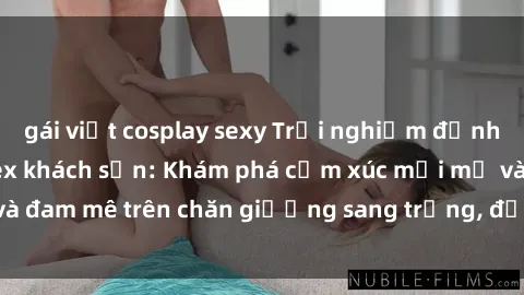 gái việt cosplay sexy Trải nghiệm đỉnh cao tình yêu tại sex khách sạn: Khám phá cảm xúc mới mẻ và đam mê trên chăn giường sang trọng, độc đáo, không giới hạn.