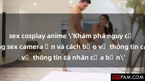 sex cosplay anime 'Khám phá nguy cơ của việc sử dụng sex camera ẩn và cách bảo vệ thông tin cá nhân của bạn'