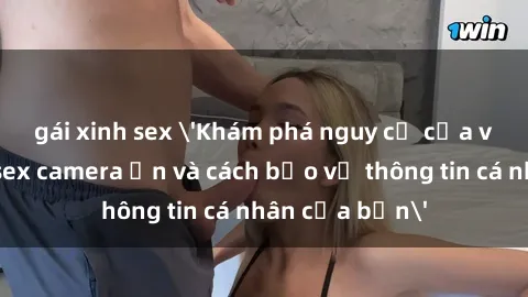 gái xinh sex 'Khám phá nguy cơ của việc sử dụng sex camera ẩn và cách bảo vệ thông tin cá nhân của bạn'