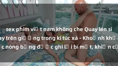 sex phim việt nam không che Quay lén sinh viên làm tình ngay trên giường trong kí túc xá - Khoảnh khắc nóng bỏng được ghi lại bí mật, khiến cả trường học xôn xao.