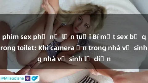 phim sex phụ nữ lớn tuổi Bí mật sex bị quay lén trong toilet: Khi camera ẩn trong nhà vệ sinh lộ diện