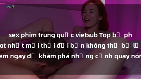 sex phim trung quốc vietsub Top bộ phim sex Hàn Quốc hot nhất mọi thời đại bạn không thể bỏ lỡ! Xem ngay để khám phá những cảnh quay nóng bỏng, đầy nghẹt thở!