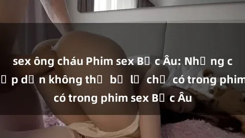 sex ông cháu Phim sex Bắc Âu: Những cảnh nóng hấp dẫn không thể bỏ lỡ chỉ có trong phim sex Bắc Âu