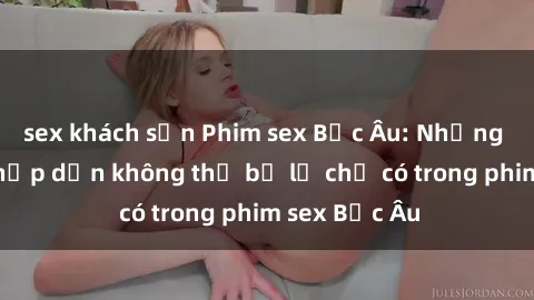 sex khách sạn Phim sex Bắc Âu: Những cảnh nóng hấp dẫn không thể bỏ lỡ chỉ có trong phim sex Bắc Âu