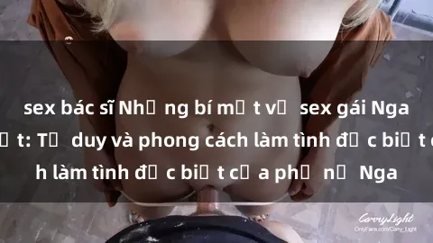 sex bác sĩ Những bí mật về sex gái Nga mà bạn chưa biết: Tư duy và phong cách làm tình đặc biệt của phụ nữ Nga