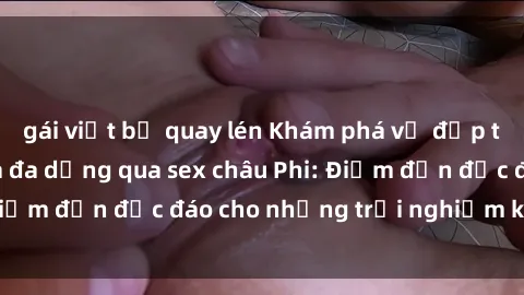 gái việt bị quay lén Khám phá vẻ đẹp tự nhiên và văn hóa đa dạng qua sex châu Phi: Điểm đến độc đáo cho những trải nghiệm khó quên