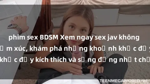 phim sex BDSM Xem ngay sex jav không che để thỏa mãn cảm xúc, khám phá những khoảnh khắc đầy kích thích và sống động nhất chỉ trong click!