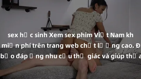 sex học sinh Xem sex phim Việt Nam không che hoàn toàn miễn phí trên trang web chất lượng cao. Đảm bảo đáp ứng nhu cầu thị giác và giúp thỏa mãn mong muốn của bạn.