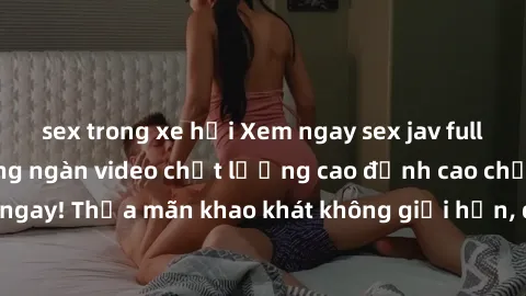 sex trong xe hơi Xem ngay sex jav full HD miễn phí - Hàng ngàn video chất lượng cao đỉnh cao chỉ cần click vào ngay! Thỏa mãn khao khát không giới hạn, đón chờ những trải nghiệm mới lạ!