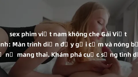 sex phim việt nam không che Gái Việt mang bầu và làm tình: Màn trình diễn đầy gợi cảm và nóng bỏng của phụ nữ mang thai. Khám phá cuộc sống tình dục đầy hấp dẫn và mới lạ của họ!