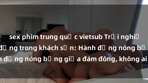 sex phim trung quốc vietsub Trải nghiệm sex sinh viên sôi động trong khách sạn: Hành động nóng bỏng giữa đám đông, không ai bị bỏ lỡ