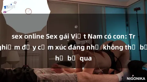 sex online Sex gái Việt Nam có con: Trải nghiệm đầy cảm xúc đáng nhớ không thể bỏ qua