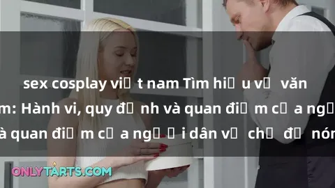 sex cosplay việt nam Tìm hiểu về văn hóa sex ở Việt Nam: Hành vi, quy định và quan điểm của người dân về chủ đề nóng