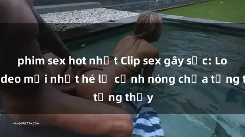 phim sex hot nhất Clip sex gây sốc: Loạt video mới nhất hé lộ cảnh nóng chưa từng thấy