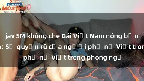 jav SM không che Gái Việt Nam nóng bỏng khi làm tình: Sự quyến rũ của người phụ nữ Việt trong phòng ngủ