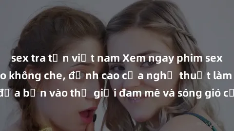 sex tra tấn việt nam Xem ngay phim sex HD chất lượng cao không che, đỉnh cao của nghệ thuật làm tình, đưa bạn vào thế giới đam mê và sóng gió của tình yêu không giới hạn.