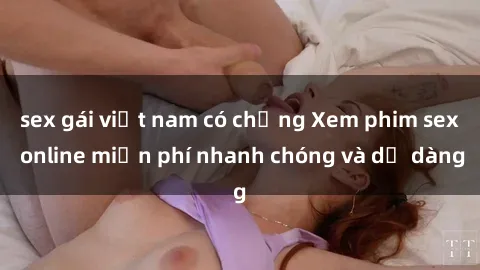 sex gái việt nam có chồng Xem phim sex online miễn phí nhanh chóng và dễ dàng