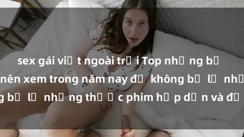sex gái việt ngoài trời Top những bộ phim sex hay nhất nên xem trong năm nay để không bỏ lỡ những thước phim hấp dẫn và đầy kịch tính.