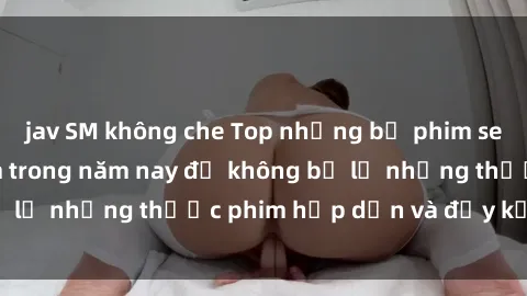 jav SM không che Top những bộ phim sex hay nhất nên xem trong năm nay để không bỏ lỡ những thước phim hấp dẫn và đầy kịch tính.