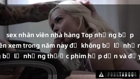 sex nhân viên nhà hàng Top những bộ phim sex hay nhất nên xem trong năm nay để không bỏ lỡ những thước phim hấp dẫn và đầy kịch tính.