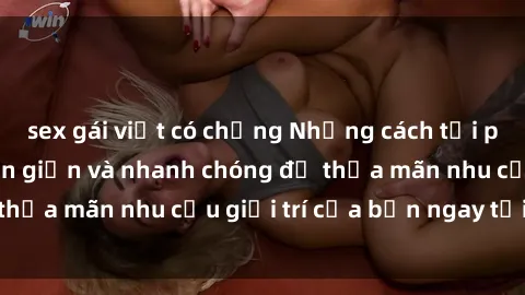 sex gái việt có chồng Những cách tải phim sex về máy đơn giản và nhanh chóng để thỏa mãn nhu cầu giải trí của bạn ngay tại nhà