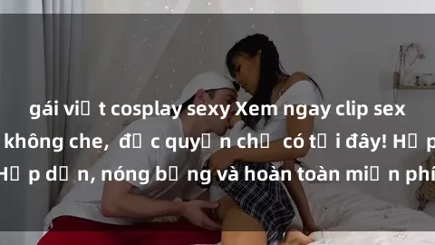 gái việt cosplay sexy Xem ngay clip sex không che cực hot, không che,  độc quyền chỉ có tại đây! Hấp dẫn, nóng bỏng và hoàn toàn miễn phí, không thể bỏ qua!