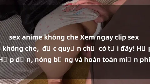 sex anime không che Xem ngay clip sex không che cực hot, không che,  độc quyền chỉ có tại đây! Hấp dẫn, nóng bỏng và hoàn toàn miễn phí, không thể bỏ qua!