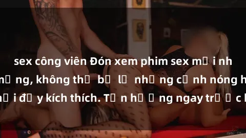 sex công viên Đón xem phim sex mới nhất đang hot trên mạng, không thể bỏ lỡ những cảnh nóng hổi đầy kích thích. Tận hưởng ngay trước khi bị xoá chóng mặt!