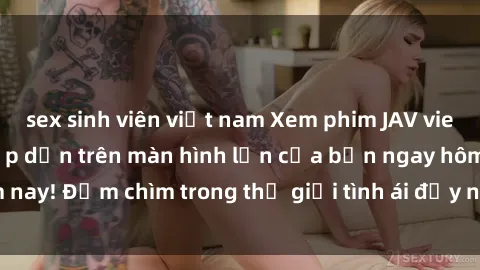 sex sinh viên việt nam Xem phim JAV vietsub mới nhất và hấp dẫn trên màn hình lớn của bạn ngay hôm nay! Đắm chìm trong thế giới tình ái đầy nóng bỏng và kích thích.