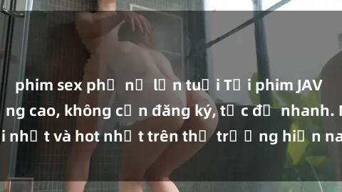 phim sex phụ nữ lớn tuổi Tải phim JAV miễn phí chất lượng cao, không cần đăng ký, tốc độ nhanh. Mới nhất và hot nhất trên thị trường hiện nay, cập nhật hàng ngày.