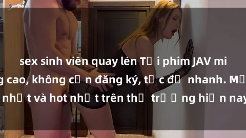 sex sinh viên quay lén Tải phim JAV miễn phí chất lượng cao, không cần đăng ký, tốc độ nhanh. Mới nhất và hot nhất trên thị trường hiện nay, cập nhật hàng ngày.