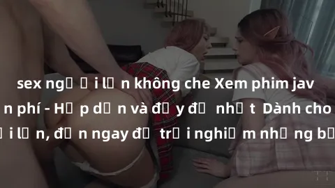 sex người lớn không che Xem phim jav full HD online miễn phí - Hấp dẫn và đầy đủ nhất  Dành cho người lớn, đến ngay để trải nghiệm những bộ phim hấp dẫn và hấp dẫn.