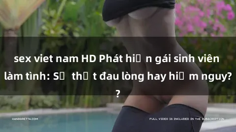 sex viet nam HD Phát hiện gái sinh viên làm tình: Sự thật đau lòng hay hiểm nguy?