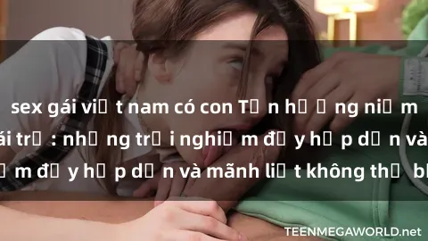 sex gái việt nam có con Tận hưởng niềm vui của sex với gái trẻ: những trải nghiệm đầy hấp dẫn và mãnh liệt không thể bỏ lỡ