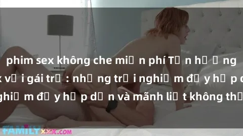 phim sex không che miễn phí Tận hưởng niềm vui của sex với gái trẻ: những trải nghiệm đầy hấp dẫn và mãnh liệt không thể bỏ lỡ