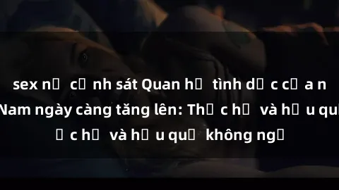 sex nữ cảnh sát Quan hệ tình dục của nữ sinh Việt Nam ngày càng tăng lên: Thực hư và hậu quả không ngờ