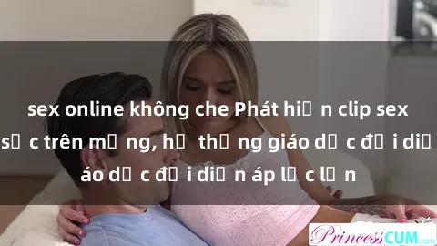 sex online không che Phát hiện clip sex nữ sinh gây sốc trên mạng, hệ thống giáo dục đối diện áp lực lớn