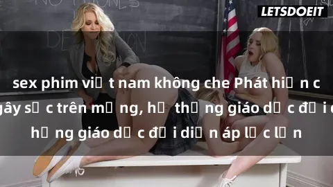 sex phim việt nam không che Phát hiện clip sex nữ sinh gây sốc trên mạng, hệ thống giáo dục đối diện áp lực lớn