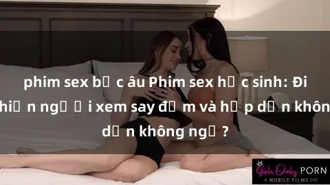phim sex bắc âu Phim sex học sinh: Điều gì khiến người xem say đắm và hấp dẫn không ngờ?