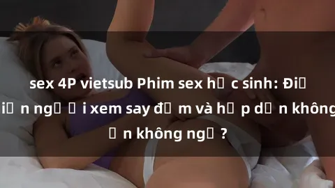 sex 4P vietsub Phim sex học sinh: Điều gì khiến người xem say đắm và hấp dẫn không ngờ?