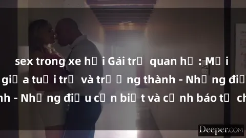 sex trong xe hơi Gái trẻ quan hệ: Mối quan hệ khác biệt giữa tuổi trẻ và trưởng thành - Những điều cần biết và cảnh báo từ chuyên gia