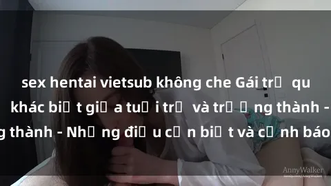 sex hentai vietsub không che Gái trẻ quan hệ: Mối quan hệ khác biệt giữa tuổi trẻ và trưởng thành - Những điều cần biết và cảnh báo từ chuyên gia